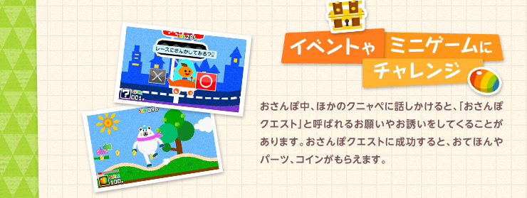 イベントやミニゲームにチャレンジ おさんぽ中、ほかのクニャペに話しかけると、「おさんぽクエスト」と呼ばれるお願いやお誘いをしてくることがあります。おさんぽクエストに成功すると、おてほんやパーツ、コインがもらえます。