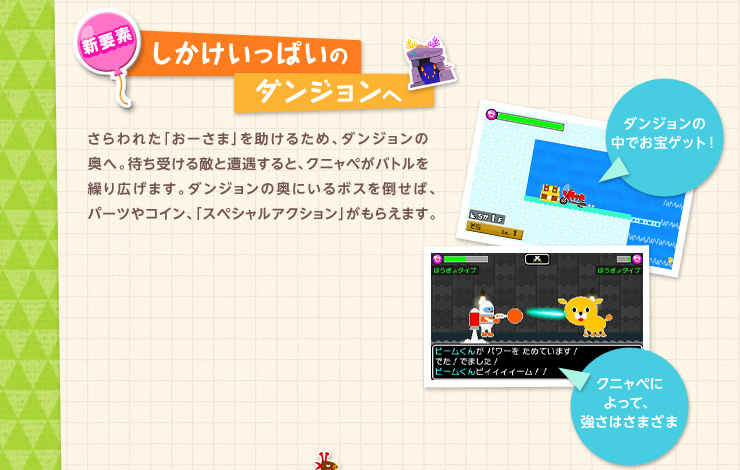 新要素 しかけいっぱいのダンジョンへ さらわれた「おーさま」を助けるため、ダンジョンの奥へ。待ち受ける敵と遭遇すると、クニャペがバトルを繰り広げます。ダンジョンの奥にいるボスを倒せば、パーツやコイン、「スペシャルアクション」がもらえます。 ダンジョンの中でお宝ゲット！ クニャペによって、強さはさまざま