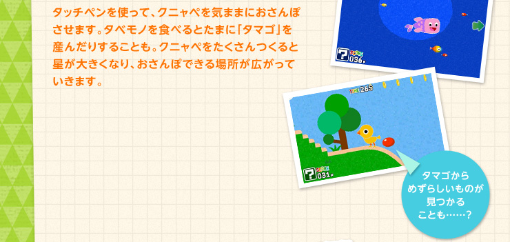 タッチペンを使って、クニャペを気ままにおさんぽさせます。タベモノを食べるとたまに「タマゴ」を産んだりすることも。クニャペをたくさんつくると星が大きくなり、おさんぽできる場所が広がっていきます。 タマゴからめずらしいものが見つかることも……？