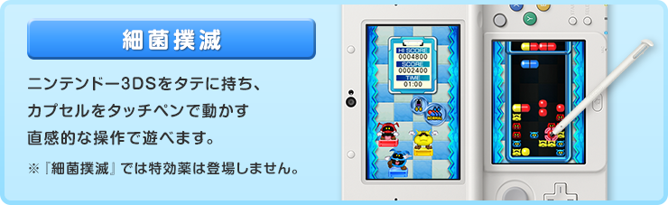 細菌撲滅 ニンテンドー3DSをタテに持ち、カプセルをタッチペンで動かす直感的な操作で遊べます。※『細菌撲滅』では特効薬は登場しません。