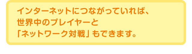インターネットにつながっていれば、世界中のプレイヤーと「ネットワーク対戦」もできます。