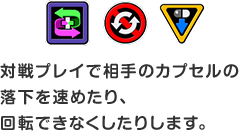 対戦プレイで相⼿のカプセルの落下を速めたり、回転できなくしたりします。