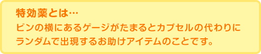 特効薬とは・・・ ビンの横にあるゲージがたまるとカプセルの代わりにランダムで出現するお助けアイテムのことです。