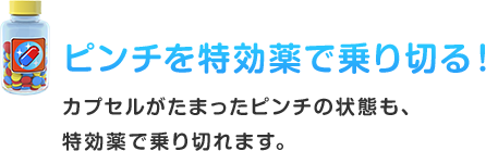 ピンチを特効薬で乗り切る！ カプセルがたまったピンチの状態も、特効薬で乗り切れます。