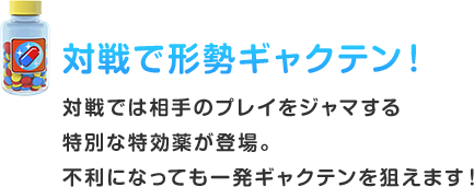 対戦で形勢ギャクテン！ 対戦では相⼿のプレイをジャマする特別な特効薬が登場。不利になっても⼀発ギャクテンを狙えます！