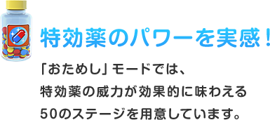 特効薬のパワーを実感！ 「おためし」モードでは、特効薬の威⼒が効果的に味わえる50のステージを⽤意しています。