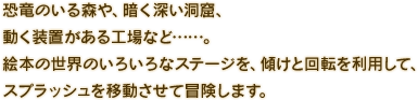 恐竜のいる森や、暗く深い洞窟、動く装置がある工場など……。絵本の世界のいろいろなステージを、傾けと回転を利用して、スプラッシュを移動させて冒険します。