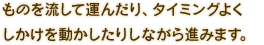ものを流して運んだり、タイミングよくしかけを動かしたりしながら進みます。