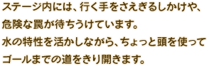 ステージ内には、行く手をさえぎるしかけや、危険な罠が待ちうけています。水の特性を活かしながら、ちょっと頭を使ってゴールまでの道をきり開きます。