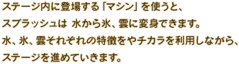 ステージ内に登場する「マシン」を使うと、スプラッシュは 水から氷、雲に変身できます。 水、氷、雲それぞれの特徴をやチカラを利用しながら、ステージを進めていきます。