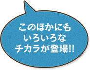 このほかにもいろいろなチカラが登場!!