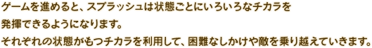 ゲームを進めると、スプラッシュは状態ごとにいろいろなチカラを発揮できるようになります。それぞれの状態がもつチカラを利用して、困難なしかけや敵を乗り越えていきます。