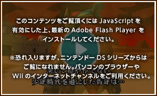このコンテンツをご覧頂くにはJavaScriptを有効にした上、最新のAdobe Flash Playerをインストールしてください。※恐れ入りますが、ニンテンドーDSシリーズからはご覧になれません。パソコンのブラウザーやWiiのインターネットチャンネルをご利用ください。