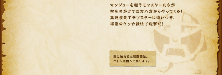 マンジューを狙うモンスターたちが村をめがけて四方八方からやってくる！高速疾走でモンスターに追いつき、得意のケンカ殺法で迎撃だ！　敵に触れると戦闘開始。バトル画面へと移ります。