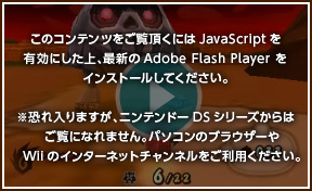 このコンテンツをご覧頂くにはJavaScriptを有効にした上、最新のAdobe Flash Playerをインストールしてください。※恐れ入りますが、ニンテンドーDSシリーズからはご覧になれません。パソコンのブラウザーやWiiのインターネットチャンネルをご利用ください。