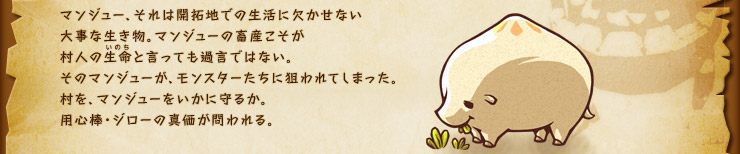 マンジュー、それは開拓地での生活に欠かせない大事な生き物。マンジューの畜産こそが村人の生命と言っても過言ではない。そのマンジューが、モンスターたちに狙われてしまった。村を、マンジューをいかに守るか。用心棒・ジローの真価が問われる。