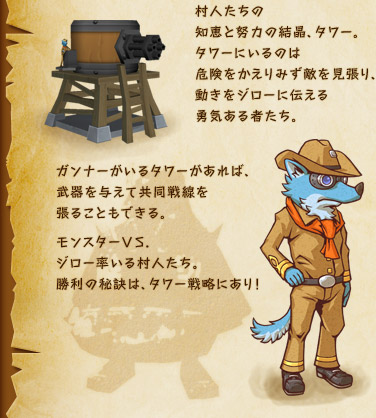 村人たちの知恵と努力の結晶、タワー。タワーにいるのは危険をかえりみず敵を見張り、動きをジローに伝える勇気ある者たち。ガンナーがいるタワーがあれば、武器を与えて共同戦線を張ることもできる。モンスターVS.ジロー率いる村人たち。勝利の秘訣は、タワー戦略にあり！
