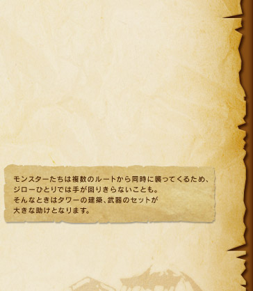 モンスターたちは複数のルートから同時に襲ってくるため、ジローひとりでは手が回りきらないことも。そんなときはタワーの建築、武器のセットが大きな助けとなります。