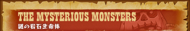 THE MYSTERIOUS MONSTERS 謎の岩石生命体