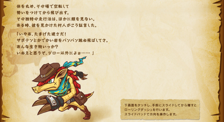 体を丸め、その場で空転して勢いをつけてから飛び出す。その独特の走行法は、ほかに類を見ない。ある時、彼を見かけた村人がこう証言した。「いやあ、たまげた速さだ！サボテンとかでかい岩をバンバン跳ね飛ばしてさ。あんな生き物いっか？いねえと思うぞ、ジロー以外によぉ……」　下画面をタッチし、手前にスライドしてから離すと ローリングダッシュを行います。 スライドパッドで方向を操作します。