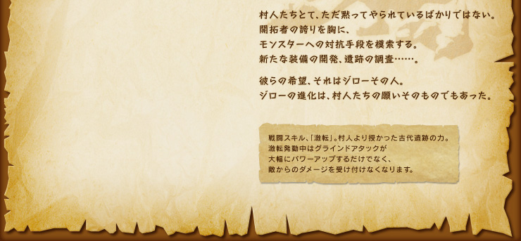 村人たちとて、ただ黙ってやられているばかりではない。開拓者の誇りを胸に、モンスターへの対抗手段を模索する。新たな装備の開発、遺跡の調査……。彼らの希望、それはジローその人。ジローの進化は、村人たちの願いそのものでもあった。　戦闘スキル、「激転」。村人より授かった古代遺跡の力。 激転発動中はグラインドアタックが大幅にパワーアップするだけでなく、敵からのダメージを受け付けなくなります。