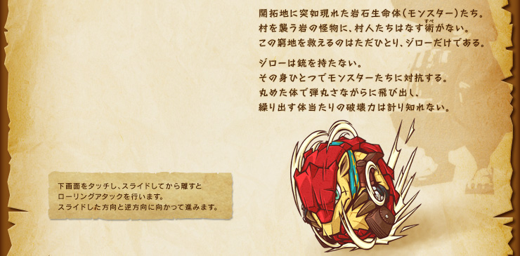 開拓地に突如現れた岩石生命体（モンスター）たち。村を襲う岩の怪物に、村人たちはなす術がない。この窮地を救えるのはただひとり、ジローだけである。ジローは銃を持たない。その身ひとつでモンスターたちに対抗する。丸めた体で弾丸さながらに飛び出し、繰り出す体当たりの破壊力は計り知れない。　下画面をタッチし、スライドしてから離すとローリングアタックを行います。スライドした方向と逆方向に向かって進みます。