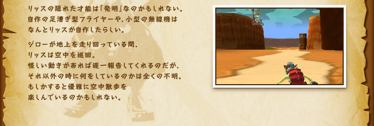 リッスの隠れた才能は「発明」なのかもしれない。自作の足漕ぎ型フライヤーや、小型の無線機はなんとリッスが自作したらしい。ジローが地上を走り回っている間、リッスは空中を巡回。怪しい動きがあれば逐一報告してくれるのだが、それ以外の時に何をしているのかは全くの不明。もしかすると優雅に空中散歩を楽しんでいるのかもしれない。