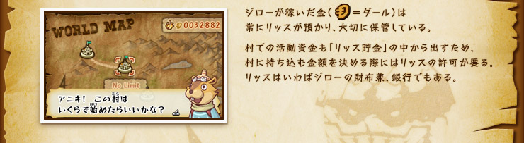 ジローが稼いだ金（ダール）は常にリッスが預かり、大切に保管している。村での活動資金も「リッス貯金」の中から出すため、村に持ち込む金額を決める際にはリッスの許可が要る。リッスはいわばジローの財布兼、銀行でもある。