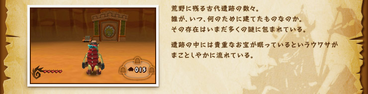 荒野に残る古代遺跡の数々。誰が、いつ、何のために建てたものなのか。その存在はいまだ多くの謎に包まれている。遺跡の中には貴重なお宝が眠っているというウワサがまことしやかに流れている。