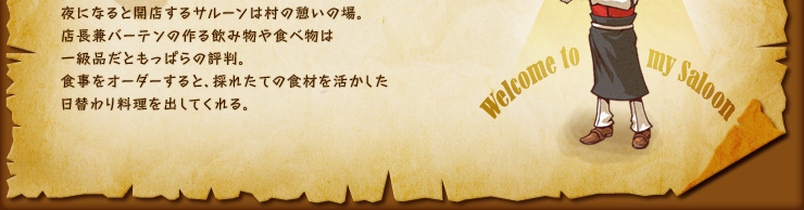 夜になると開店するサルーンは村の憩いの場。店長兼バーテンの作る飲み物や食べ物は一級品だともっぱらの評判。食事をオーダーすると、採れたての食材を活かした日替わり料理を出してくれる。