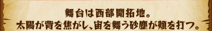 舞台は西部開拓地。太陽が背を焦がし、宙を舞う砂塵が頬を打つ。