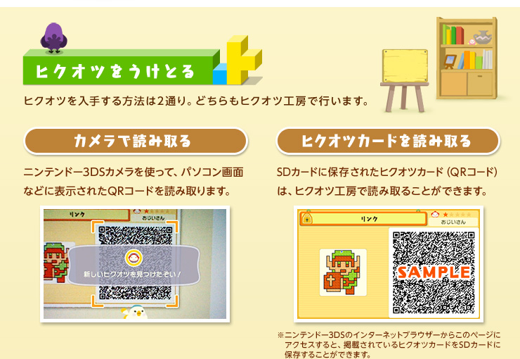 ヒクオツをうけとる ヒクオツを入手する方法は2通り。どちらもヒクオツ工房で行います。 カメラで読み取る ニンテンドー3DSカメラを使って、パソコン画面などに表示されたQRコードを読み取ります。 ヒクオツカードを読み取る SDカードに保存されたヒクオツカード（QRコード）は、ヒクオツ工房で読み取ることができます。 ※ニンテンドー3DSのインターネットブラウザーからこのページにアクセスすると、掲載されているヒクオツカードをSDカードに保存することができます。