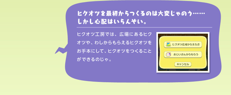 ヒクオツを最初からつくるのは大変じゃのう……しかし心配はいらんぞい。 ヒクオツ工房では、広場にあるヒクオツや、わしからもらえるヒクオツをお手本にして、ヒクオツをつくることができるのじゃ。