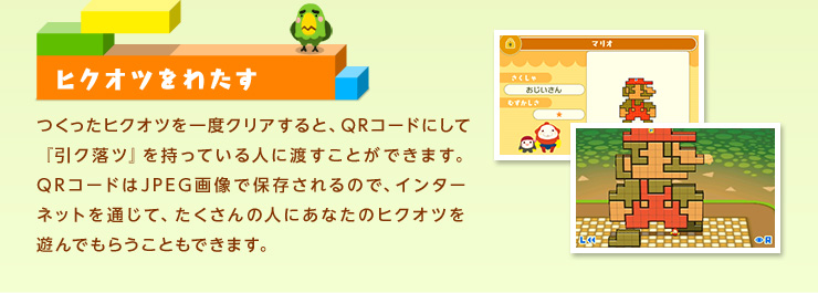 ヒクオツをわたす つくったヒクオツを一度クリアすると、QRコードにして『引ク落ツ』を持っている人に渡すことができます。QRコードはJPEG画像で保存されるので、インターネットを通じて、たくさんの人にあなたのヒクオツを遊んでもらうこともできます。