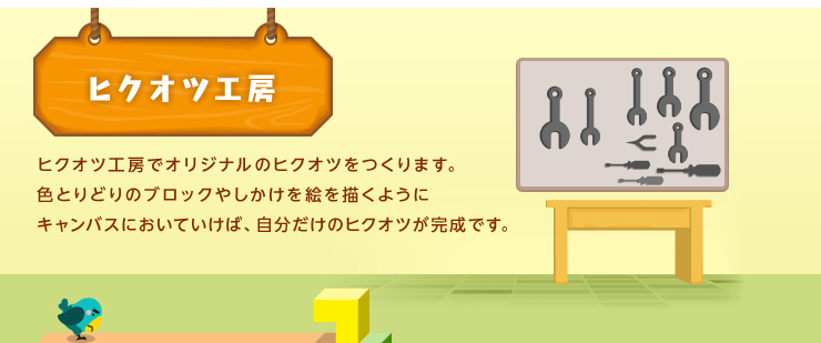 ヒクオツ工房 ヒクオツ工房でオリジナルのヒクオツをつくります。色とりどりのブロックやしかけを絵を描くようにキャンバスにおいていけば、自分だけのヒクオツが完成です。