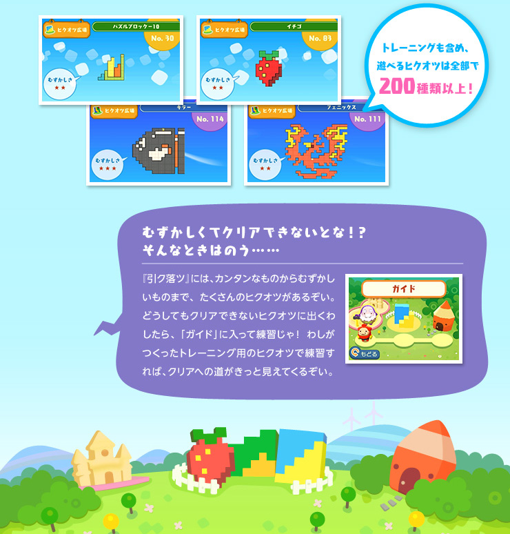トレーニングも含め、遊べるヒクオツは全部で200種類以上！ むずかしくてクリアできないとな！？そんなときはのう…… 『引ク落ツ』には、カンタンなものからむずかしいものまで、たくさんのヒクオツがあるぞい。どうしてもクリアできないヒクオツに出くわしたら、「ガイド」に入って練習じゃ！ わしがつくったトレーニング用のヒクオツで練習すれば、クリアへの道がきっと見えてくるぞい。