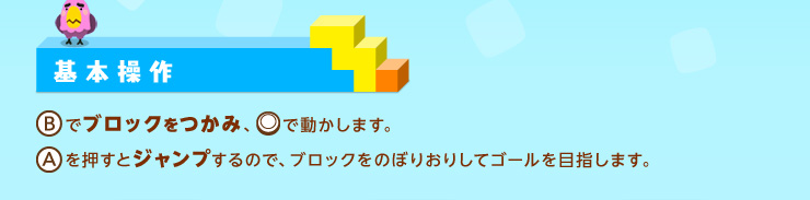 基本操作 [B]でブロックをつかみ、[○]で動かします。[A]を押すとジャンプするので、ブロックをのぼりおりしてゴールを目指します。