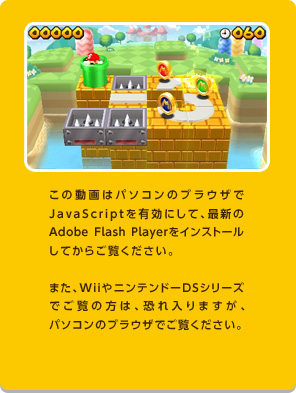 この動画はパソコンのブラウザでJavaScriptを有効にして、最新のAdobeFlashPlayerをインストールしてからご覧ください。また、WiiやニンテンドーDSシリーズでご覧の方は、恐れ入りますが、パソコンのブラウザでご覧ください。