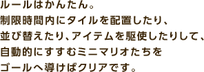 ルールはかんたん。制限時間内にタイルを配置したり、並び替えたり、アイテムを駆使したりして、自動的にすすむミニマリオたちをゴールへ導けばクリアです。