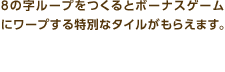 8の字ループをつくるとボーナスゲームにワープする特別なタイルがもらえます。