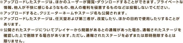 ※アップロードしたステージは、ほかのユーザーが閲覧・ダウンロードすることができます。プライベートな情報、他人が不快に感じるようなもの、他人の権利を侵害するものなどは投稿しないでください。 ※アップロードすると、クリエーターネームやステージ名も公開されます。 ※アップロードしたステージは、任天堂および第三者が、改変したり、ほかの目的で使用したりすることがあります。 ※公開されたステージについてプレイヤーから問題があるとの通報があった場合、通報されたステージを確認した上で削除する場合があります。ただし、通報されたステージを必ずまたは即時削除するとは限りません。