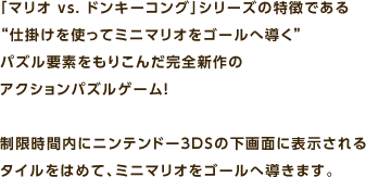 「マリオ vs. ドンキーコング」シリーズの特徴である “仕掛けを使ってミニマリオをゴールへ導く” パズル要素をもりこんだ完全新作のアクションパズルゲーム! 制限時間内にニンテンドー3DSの下画面に表示されるタイルをはめて、ミニマリオをゴールへ導きます。