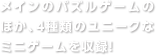 メインのパズルゲームのほか、4種類のユニークな ミニゲームを収録！