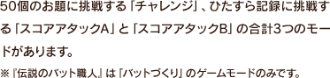 50個のお題に挑戦する「チャレンジ」、ひたすら記録に挑戦する「スコアアタックA」と「スコアアタックB」の合計3つのモードがあります。※『伝説のバット職人』は「バットづくり」のゲームモードのみです。