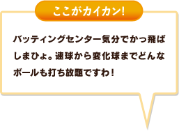 バッティングセンター気分でかっ飛ばしまひょ。速球から変化球までどんなボールも打ち放題ですわ！