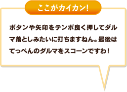 ボタンや矢印をテンポ良く押してダルマ落としみたいに打ちますねん。最後はてっぺんのダルマをスコーンですわ！