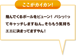 飛んでくるボールをビューン！ バシッ！ってキャッチしますねん。そらもう気持ちエエに決まってますやん！