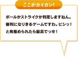 ボールかストライクか判定しますねん。審判になりきるゲームですわ。ビシッ！と見極められたら最高でっせ！