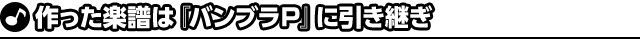 作った楽譜は『バンブラＰ』に引き継ぎ