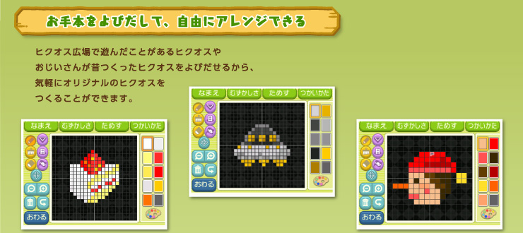 お手本をよびだして、自由にアレンジできる ヒクオス広場で遊んだことがあるヒクオスやおじいさんが昔つくったヒクオスをよびだせるから、気軽にオリジナルのヒクオスをつくることができます。